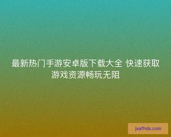 最新热门手游安卓版下载大全 快速获取游戏资源畅玩无阻